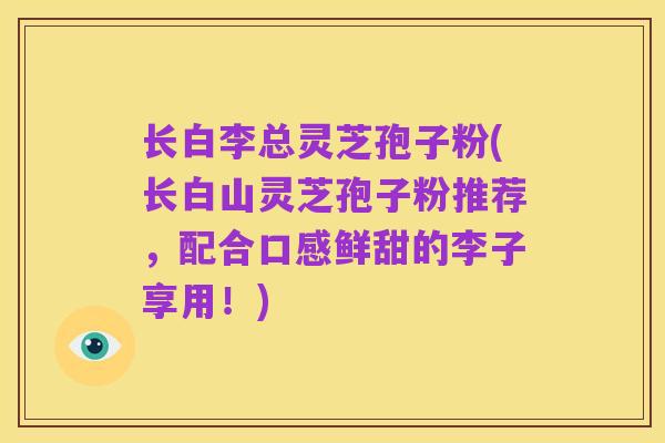 长白李总灵芝孢子粉(长白山灵芝孢子粉推荐，配合口感鲜甜的李子享用！)