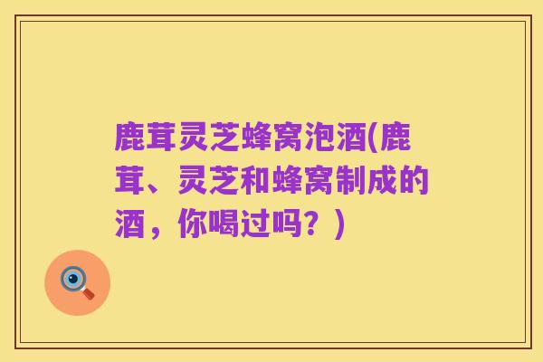 鹿茸灵芝蜂窝泡酒(鹿茸、灵芝和蜂窝制成的酒,你喝过吗?)