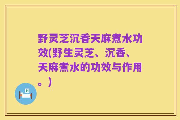 野灵芝沉香天麻煮水功效(野生灵芝、沉香、天麻煮水的功效与作用。)