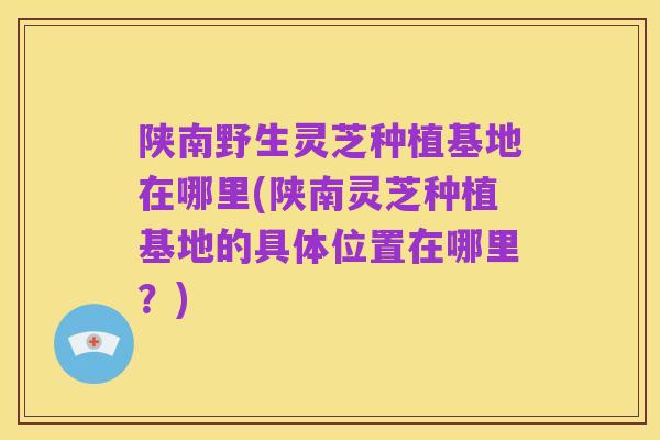 陕南野生灵芝种植基地在哪里(陕南灵芝种植基地的具体位置在哪里?)