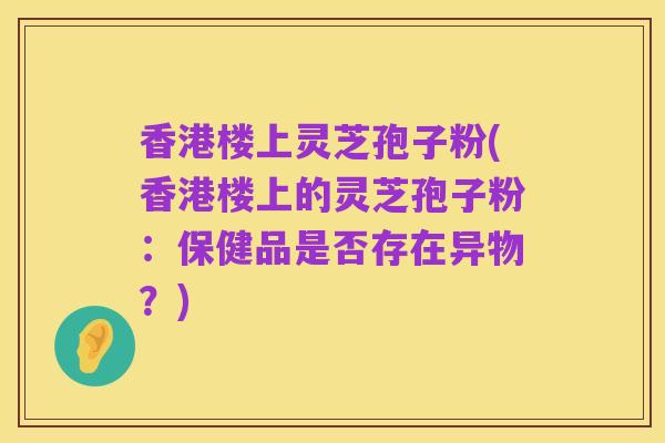 香港楼上灵芝孢子粉(香港楼上的灵芝孢子粉:保健品是否存在异物?)