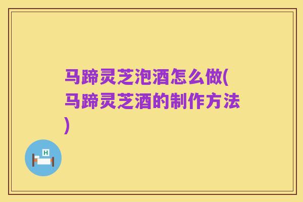 马蹄灵芝泡酒怎么做(马蹄灵芝酒的制作方法)