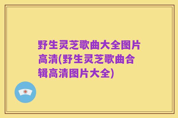 野生灵芝歌曲大全图片高清(野生灵芝歌曲合辑高清图片大全)