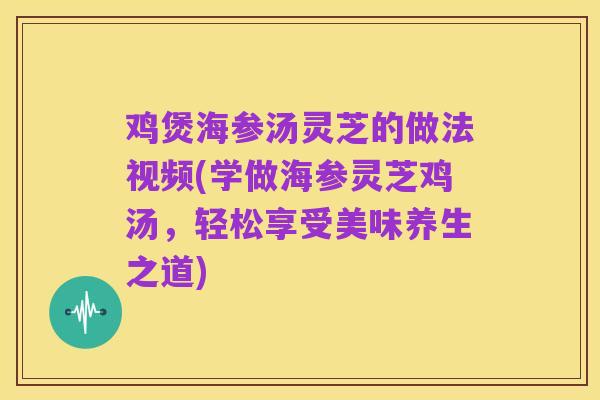 鸡煲海参汤灵芝的做法视频(学做海参灵芝鸡汤，轻松享受美味养生之道)