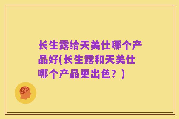 长生露给天美仕哪个产品好(长生露和天美仕哪个产品更出色?)