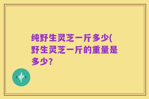 纯野生灵芝一斤多少(野生灵芝一斤的重量是多少?