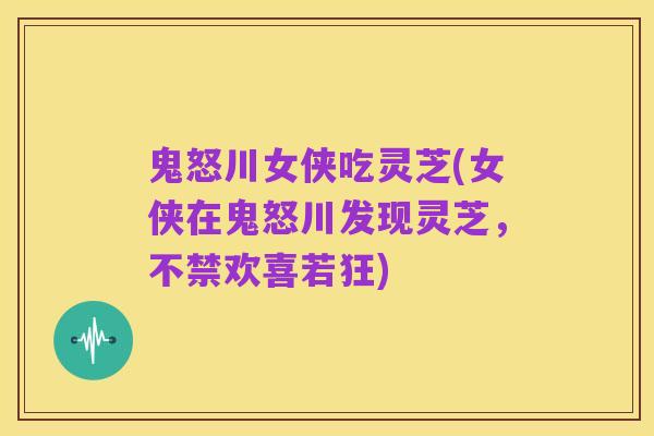 鬼怒川女侠吃灵芝(女侠在鬼怒川发现灵芝,不禁欢喜若狂)