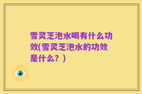 雪灵芝泡水喝有什么功效(雪灵芝泡水的功效是什么?)