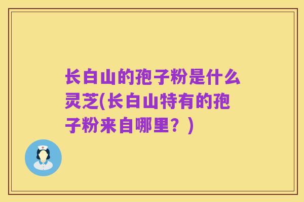 长白山的孢子粉是什么灵芝(长白山特有的孢子粉来自哪里?)