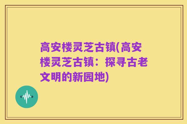 高安楼灵芝古镇(高安楼灵芝古镇：探寻古老文明的新园地)