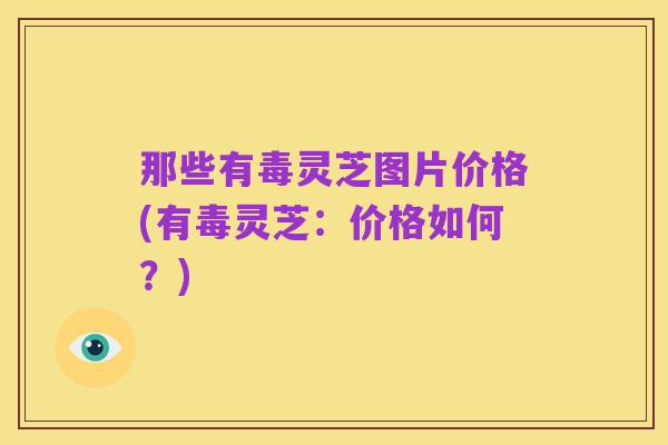 那些有毒灵芝图片价格(有毒灵芝：价格如何？)