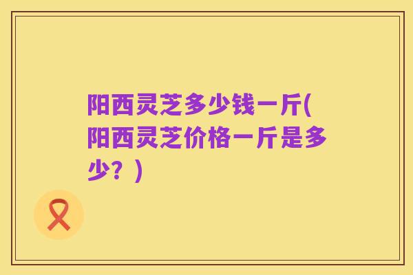 阳西灵芝多少钱一斤(阳西灵芝价格一斤是多少？)