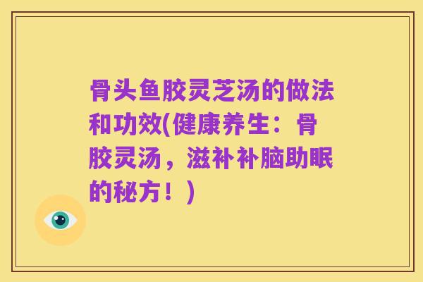 骨头鱼胶灵芝汤的做法和功效(健康养生：骨胶灵汤，滋补补脑助眠的秘方！)