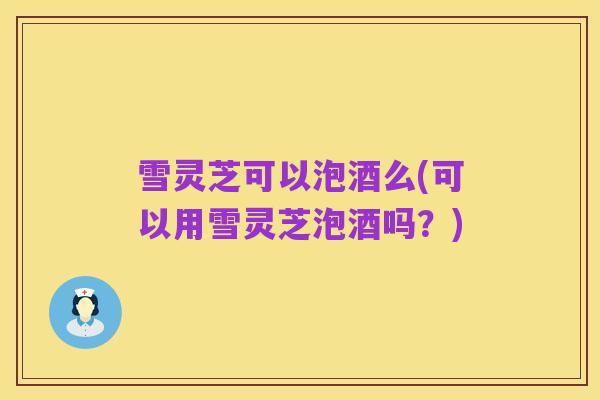 雪灵芝可以泡酒么(可以用雪灵芝泡酒吗?)
