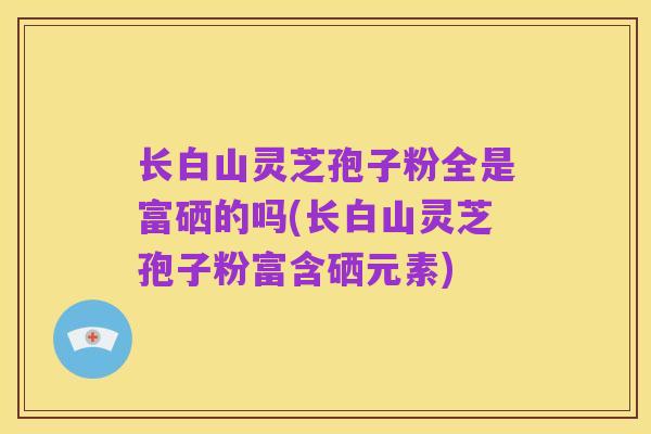 长白山灵芝孢子粉全是富硒的吗(长白山灵芝孢子粉富含硒元素)