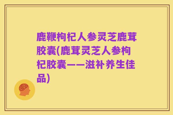 鹿鞭枸杞人参灵芝鹿茸胶囊(鹿茸灵芝人参枸杞胶囊——滋补养生佳品)
