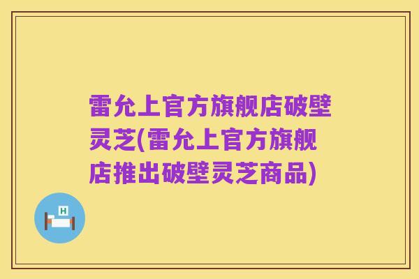 雷允上官方旗舰店破壁灵芝(雷允上官方旗舰店推出破壁灵芝商品)