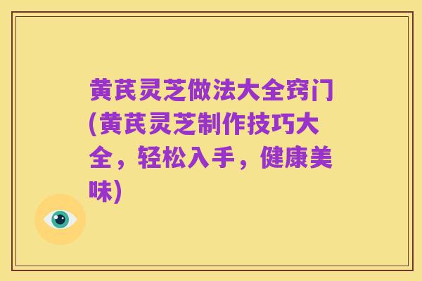 黄芪灵芝做法大全窍门(黄芪灵芝制作技巧大全,轻松入手,健康美味)