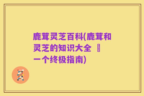鹿茸灵芝百科(鹿茸和灵芝的知识大全 – 一个终极指南)