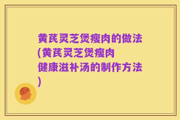 黄芪灵芝煲瘦肉的做法(黄芪灵芝煲瘦肉 健康滋补汤的制作方法)