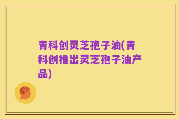 青科创灵芝孢子油(青科创推出灵芝孢子油产品)