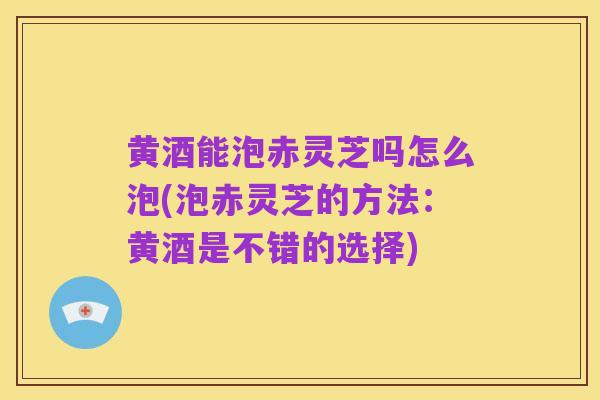 黄酒能泡赤灵芝吗怎么泡(泡赤灵芝的方法:黄酒是不错的选择)