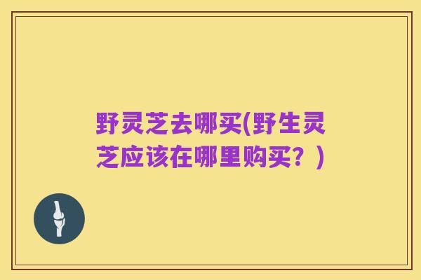 野灵芝去哪买(野生灵芝应该在哪里购买?)