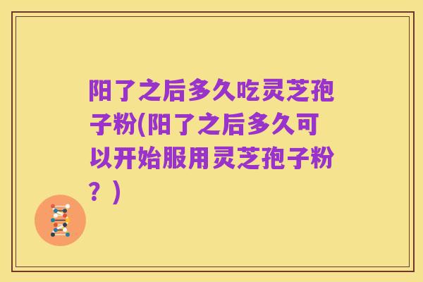 阳了之后多久吃灵芝孢子粉(阳了之后多久可以开始服用灵芝孢子粉？)