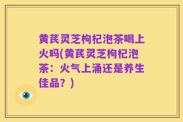 黄芪灵芝枸杞泡茶喝上火吗(黄芪灵芝枸杞泡茶：火气上涌还是养生佳品？)
