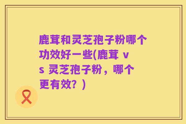 鹿茸和灵芝孢子粉哪个功效好一些(鹿茸 vs 灵芝孢子粉,哪个更有效?)
