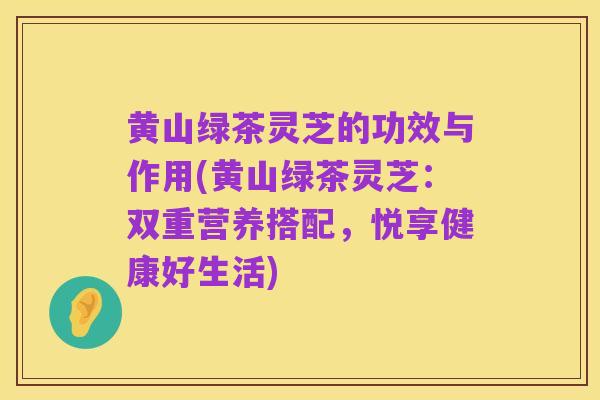 黄山绿茶灵芝的功效与作用(黄山绿茶灵芝:双重营养搭配,悦享健康好生活)