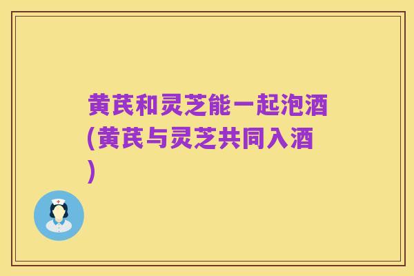黄芪和灵芝能一起泡酒(黄芪与灵芝共同入酒)