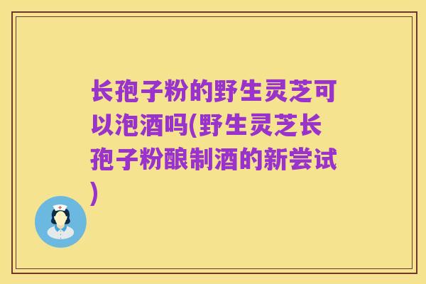 长孢子粉的野生灵芝可以泡酒吗(野生灵芝长孢子粉酿制酒的新尝试)