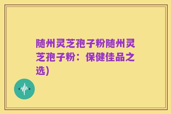 随州灵芝孢子粉随州灵芝孢子粉:保健佳品之选)