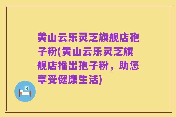 黄山云乐灵芝旗舰店孢子粉(黄山云乐灵芝旗舰店推出孢子粉，助您享受健康生活)