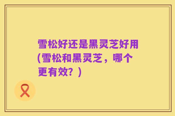 雪松好还是黑灵芝好用(雪松和黑灵芝，哪个更有效？)