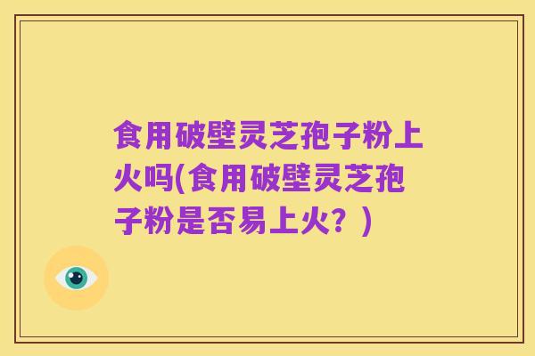 食用破壁灵芝孢子粉上火吗(食用破壁灵芝孢子粉是否易上火?)