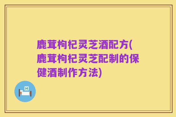 鹿茸枸杞灵芝酒配方(鹿茸枸杞灵芝配制的保健酒制作方法)