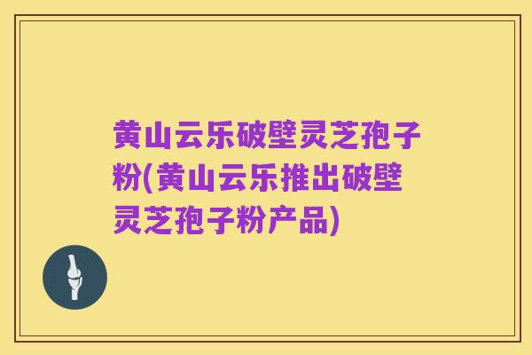 黄山云乐破壁灵芝孢子粉(黄山云乐推出破壁灵芝孢子粉产品)