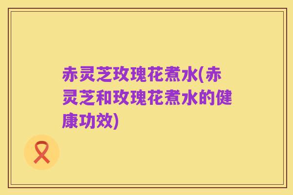 赤灵芝玫瑰花煮水(赤灵芝和玫瑰花煮水的健康功效)