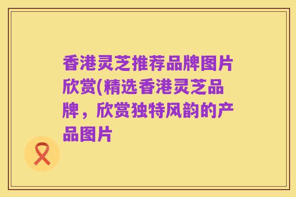 香港灵芝推荐品牌图片欣赏(精选香港灵芝品牌，欣赏独特风韵的产品图片