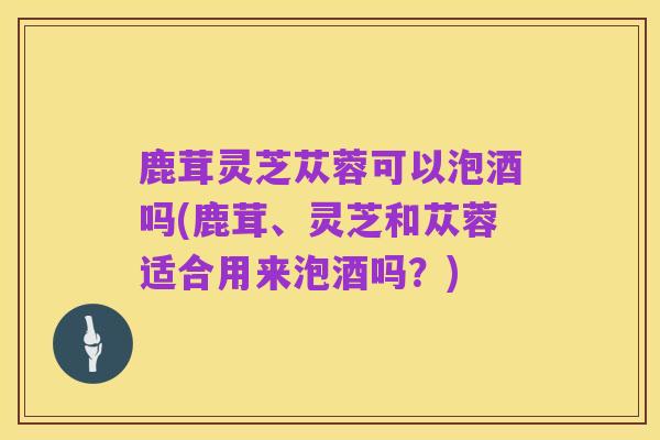 鹿茸灵芝苁蓉可以泡酒吗(鹿茸、灵芝和苁蓉适合用来泡酒吗?)