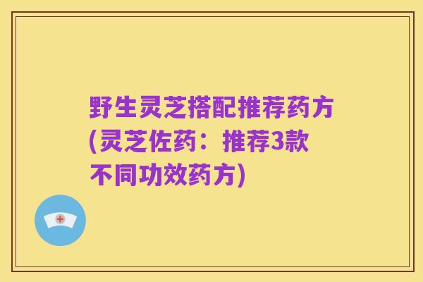 野生灵芝搭配推荐药方(灵芝佐药：推荐3款不同功效药方)