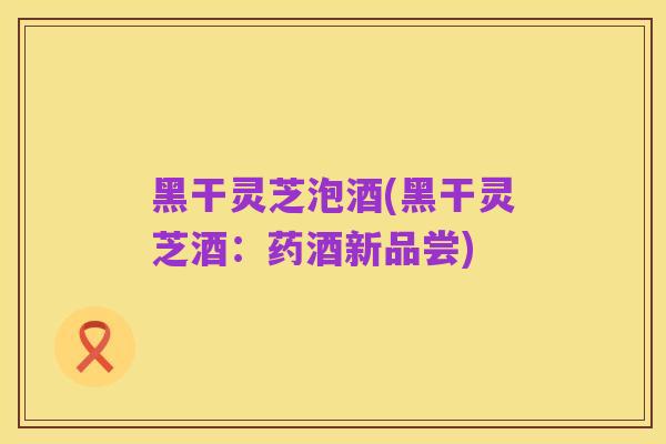 黑干灵芝泡酒(黑干灵芝酒:药酒新品尝)