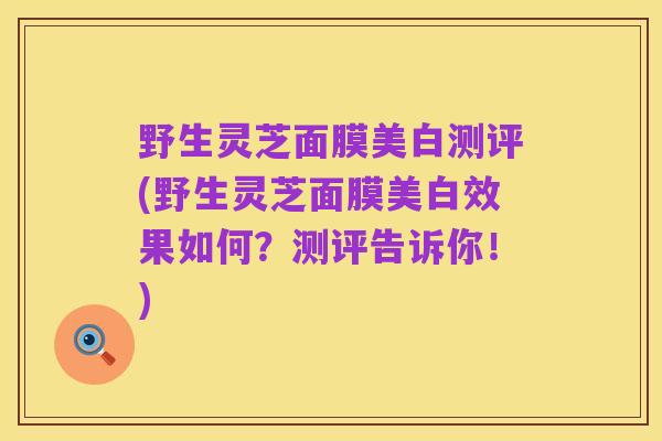 野生灵芝面膜美白测评(野生灵芝面膜美白效果如何?测评告诉你!)