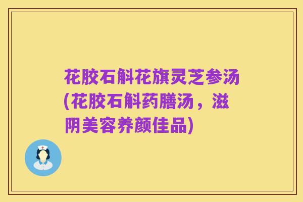 花胶石斛花旗灵芝参汤(花胶石斛药膳汤，滋阴美容养颜佳品)
