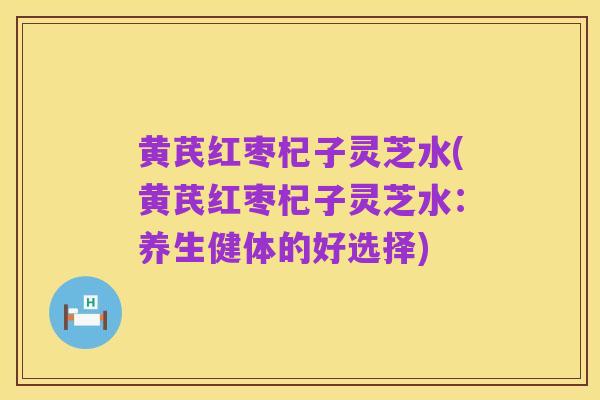 黄芪红枣杞子灵芝水(黄芪红枣杞子灵芝水:养生健体的好选择)