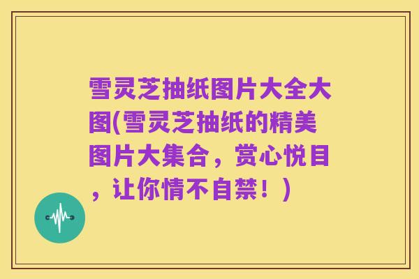 雪灵芝抽纸图片大全大图(雪灵芝抽纸的精美图片大集合，赏心悦目，让你情不自禁！)
