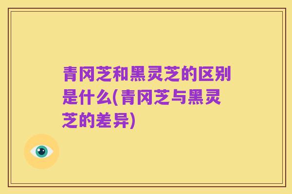 青冈芝和黑灵芝的区别是什么(青冈芝与黑灵芝的差异)