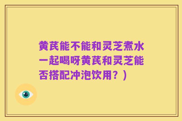 黄芪能不能和灵芝煮水一起喝呀黄芪和灵芝能否搭配冲泡饮用?)